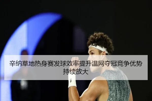 辛纳草地热身赛发球效率提升温网夺冠竞争优势持续放大
