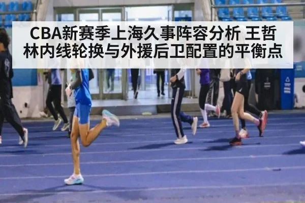 CBA新赛季上海久事阵容分析 王哲林内线轮换与外援后卫配置的平衡点