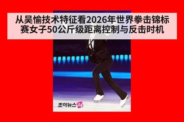 从吴愉技术特征看2026年世界拳击锦标赛女子50公斤级距离控制与反击时机